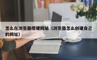 新余怎么在浏览器搭建网站（浏览器怎么创建自己的网址）
