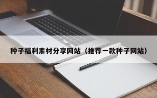 新余种子福利素材分享网站（推荐一款种子网站）