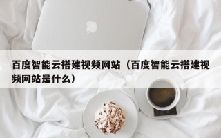 新余百度智能云搭建视频网站（百度智能云搭建视频网站是什么）