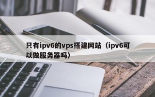 新余只有ipv6的vps搭建网站（ipv6可以做服务器吗）